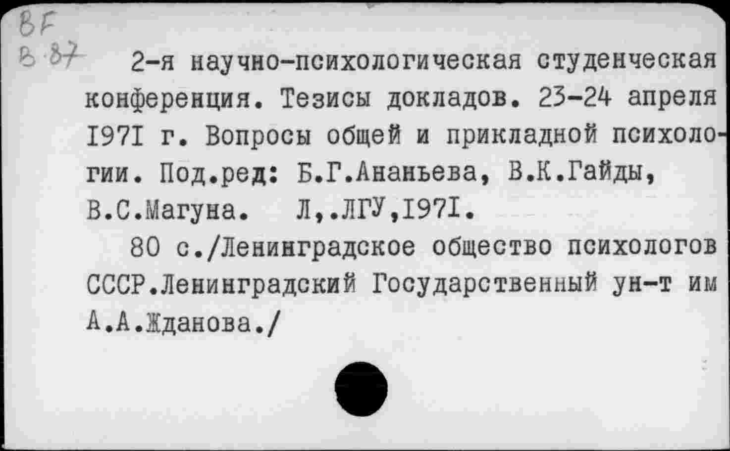 ﻿2~я научно-психологическая студенческая конференция. Тезисы докладов. 23-24 апреля 1971 г. Вопросы общей и прикладной психоло гии. Под.ред: Б.Г.Ананьева, В.К.Гайды, В.С.Магуна. Л,.ЛГУ,1971.
80 с./Ленинградское общество психологов СССР.Ленинградский Государственный ун-т им А.А.Жданова./